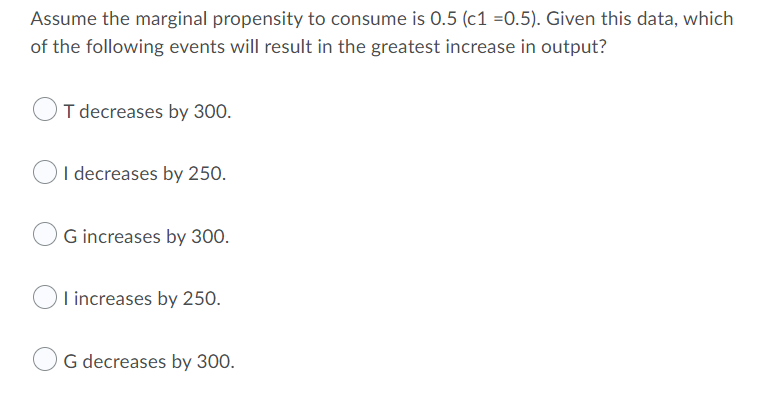 Assume the marginal propensity to consume is 0.5 (c1 =0.5). Given this data, which
of the following events will result in the greatest increase in output?
I decreases by 300.
O
I decreases by 250.
G increases by 300.
Tincreases by 250.
G decreases by 300.

