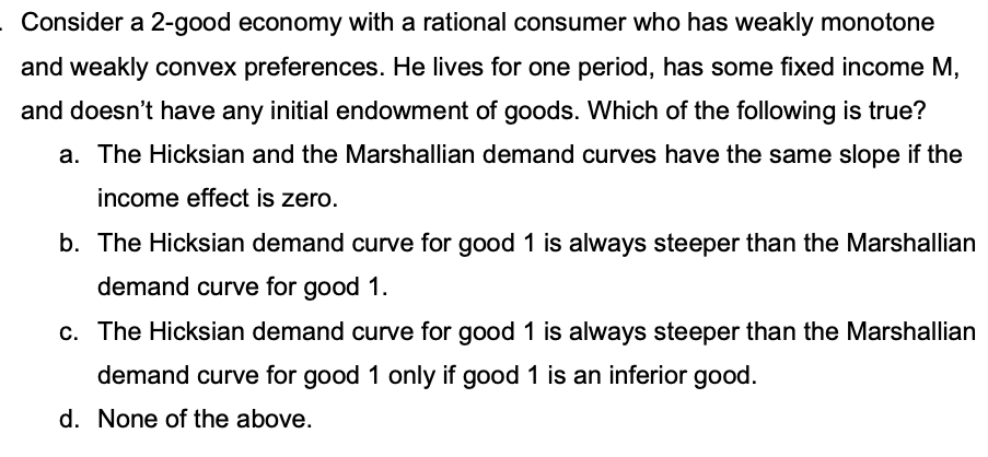 Consider a 2-good economy with a rational consumer who has weakly monotone
and weakly convex preferences. He lives for one period, has some fixed income M,
and doesn't have any initial endowment of goods. Which of the following is true?
a. The Hicksian and the Marshallian demand curves have the same slope if the
income effect is zero.
b. The Hicksian demand curve for good 1 is always steeper than the Marshallian
demand curve for good 1.
c. The Hicksian demand curve for good 1 is always steeper than the Marshallian
demand curve for good 1 only if good 1 is an inferior good.
d. None of the above.

