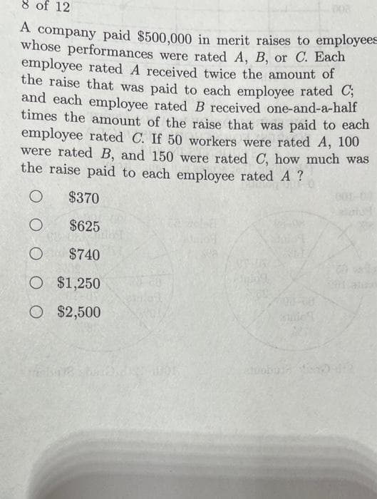 8 of 12
A company paid $500,000 in merit raises to employees
whose performances were rated A, B, or C. Each
employee rated A received twice the amount of
the raise that was paid to each employee rated C;
and each employee rated B received one-and-a-half
times the amount of the raise that was paid to each
employee rated C. If 50 workers were rated A, 100
were rated B, and 150 were rated C, how much was
the raise paid to each employee rated A?
O
$370
O
$625
O
$740
O $1,250
O $2,500
USVAL
Miging
00-68
1971