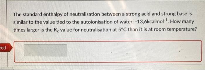 red
The standard enthalpy of neutralisation between a strong acid and strong base is
similar to the value tied to the autoionisation of water: -13,6kcalmol 1. How many
times larger is the K, value for neutralisation at 5°C than it is at room temperature?