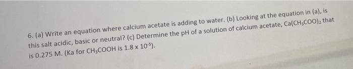 6. (a) Write an equation where calcium acetate is adding to water. (b) Looking at the equation in (a), is
this salt acidic, basic or neutral? (c) Determine the pH of a solution of calcium acetate, Ca(CH₂COO), that
is 0.275 M. (Ka for CH₂COOH is 1.8 x 105).