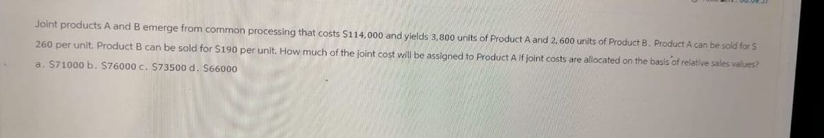 Joint products A and B emerge from common processing that costs $114,000 and yields 3,800 units of Product A and 2,600 units of Product B. Product A can be sold for S
260 per unit. Product B can be sold for $190 per unit. How much of the joint cost will be assigned to Product A if joint costs are allocated on the basis of relative sales values?
a. $71000 b. $76000 c. $73500 d. $66000