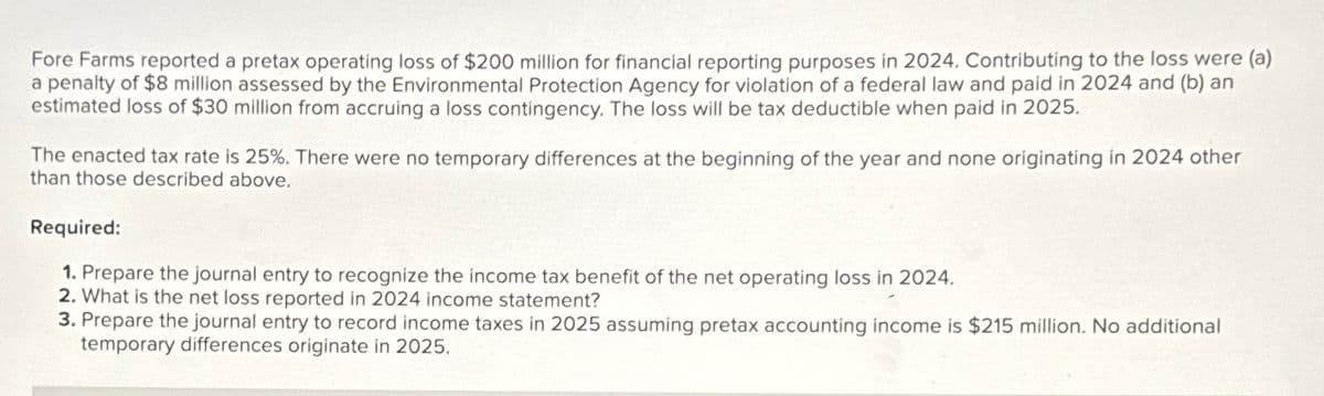 Fore Farms reported a pretax operating loss of $200 million for financial reporting purposes in 2024. Contributing to the loss were (a)
a penalty of $8 million assessed by the Environmental Protection Agency for violation of a federal law and paid in 2024 and (b) an
estimated loss of $30 million from accruing a loss contingency. The loss will be tax deductible when paid in 2025.
The enacted tax rate is 25%. There were no temporary differences at the beginning of the year and none originating in 2024 other
than those described above.
Required:
1. Prepare the journal entry to recognize the income tax benefit of the net operating loss in 2024.
2. What is the net loss reported in 2024 income statement?
3. Prepare the journal entry to record income taxes in 2025 assuming pretax accounting income is $215 million. No additional
temporary differences originate in 2025.