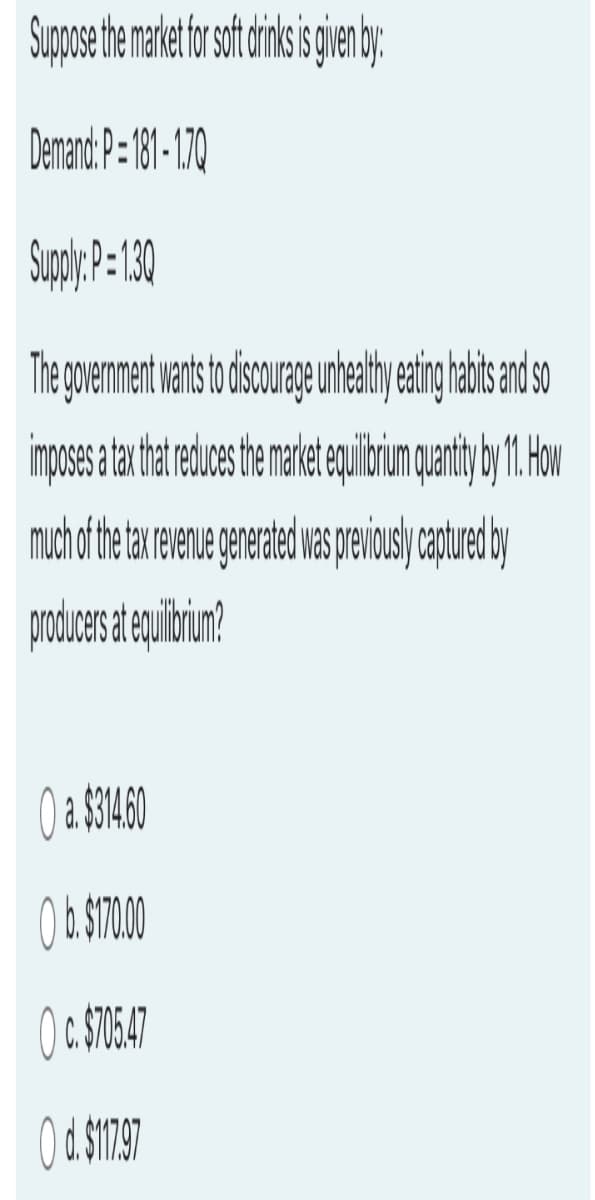 Suppose the market for soft drinks is given by:
Demand: P=181-1.70
Supply: P=1.30
The government wants to discourage unhealthy eating habits and so
imposes a tax that reduces the market equilibrium quantity by 11. How
much of the tax revenue generated was previously captured by
producers at equilibrium?
O a. $314.60
O b. $170.00
Oc. $705.47
O d. $117.97