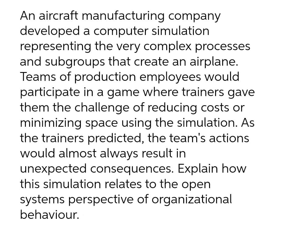 An aircraft manufacturing company
developed a computer simulation
representing the very complex processes
and subgroups that create an airplane.
Teams of production employees would
participate in a game where trainers gave
them the challenge of reducing costs or
minimizing space using the simulation. As
the trainers predicted, the team's actions
would almost always result in
unexpected consequences. Explain how
this simulation relates to the open
systems perspective of organizational
behaviour.