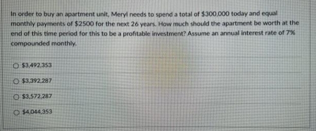 In order to buy an apartment unit, Meryl needs to spend a total of $300,000 today and equal
monthly payments of $2500 for the next 26 years. How much should the apartment be worth at the
end of this time period for this to be a profitable investment? Assume an annual interest rate of 7%
compounded monthly.
O $3,492,353
O$3,392,287
O $3,572,287
O $4,044,353