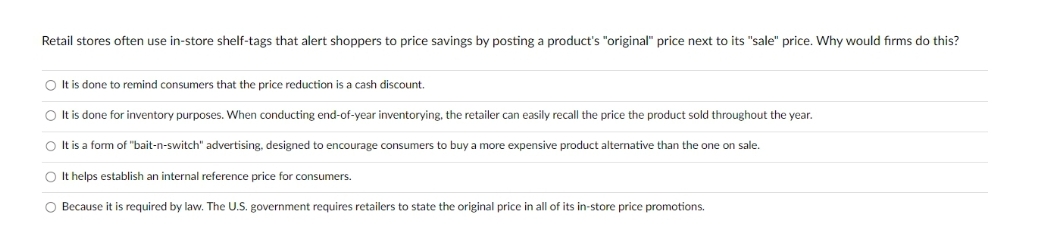 Retail stores often use in-store shelf-tags that alert shoppers to price savings by posting a product's "original" price next to its "sale" price. Why would firms do this?
O It is done to remind consumers that the price reduction is a cash discount.
O It is done for inventory purposes. When conducting end-of-year inventorying, the retailer can easily recall the price the product sold throughout the year.
O It is a form of "bait-n-switch" advertising, designed to encourage consumers to buy a more expensive product alternative than the one on sale.
O It helps establish an internal reference price for consumers.
O Because it is required by law. The U.S. government requires retailers to state the original price in all of its in-store price promotions.