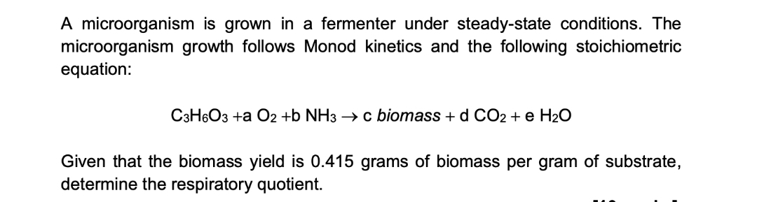 A microorganism is grown in a fermenter under steady-state conditions. The
microorganism growth follows Monod kinetics and the following stoichiometric
equation:
C3H6O3 +a O2 +b NH3 → c biomass + d CO2 + e H₂O
Given that the biomass yield is 0.415 grams of biomass per gram of substrate,
determine the respiratory quotient.