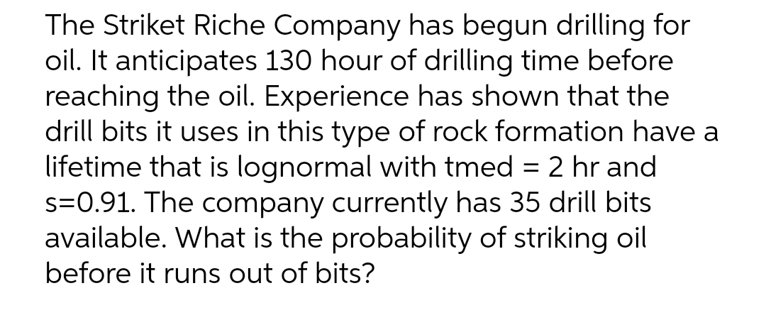 The Striket Riche Company has begun drilling for
oil. It anticipates 130 hour of drilling time before
reaching the oil. Experience has shown that the
drill bits it uses in this type of rock formation have a
lifetime that is lognormal with tmed = 2 hr and
s=0.91. The company currently has 35 drill bits
available. What is the probability of striking oil
before it runs out of bits?