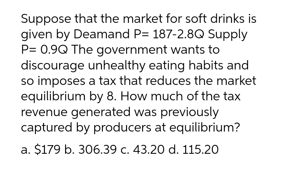 Suppose that the market for soft drinks is
given by Deamand P= 187-2.8Q Supply
P= 0.9Q The government wants to
discourage unhealthy eating habits and
so imposes a tax that reduces the market
equilibrium by 8. How much of the tax
revenue generated was previously
captured by producers at equilibrium?
a. $179 b. 306.39 c. 43.20 d. 115.20