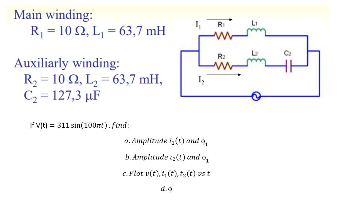 Main winding:
R = 10 Q, L, = 63,7 mH
I
R1
L1
C2
R2
Auxiliarly winding:
R2 = 10 N, L, = 63,7 mH,
C2 = 127,3 µF
I2
If V(t) = 311 sin(100t),find:
а. Атplitude i1(t) аnd ф,
b. Атplitude iz(t) аnd ф,
c. Plot v(t), i,(t), t2(t) vs t
d.o
