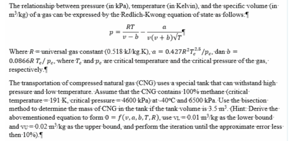 The relationship between pressure (in kPa), temperature (in Kelvin), and the specific volume (in-
m/kg) ofa gas can-be expressed by the Redlich-Kwong equation of state as follows:¶
RT
p =
a
v - b v(v+ b)VT"
Where R=universal-gas constant (0.518 kJ/kg.K), a = 0.427R?T?* /Pc, dan-b =
0.0866R T./ Pe; Wwhere T, and-p, are critical temperature and the critical pressure of the gas,
respectively.
The transportation of compressed natural gas (CNG)'usesa special tank that can withstand high-
pressure and ·low temperature. Assume that the CNG-contains-100% methane (critical-
temperature =191-K, critical pressure=4600-kPa) at -40°C and 6500-kPa. Use the-bisection
method to determine the mass of CNG-in the tank-if the tank volume is 3.5-m³. (Hint: Derive the-
abovementioned-equation to form-0 =f(v,a,b,T,R),use VL=0.01 m³/kg-as the lower bound-
and vu=0.02 m/kg as the upper-bound, and perform the iteration until the approximate error less-
then 10%).
