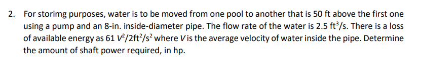 2. For storimg purposes, water is to be moved from one pool to another that is 50 ft above the first one
using a pump and an 8-in. inside-diameter pipe. The flow rate of the water is 2.5 ft’/s. There is a loss
of available energy as 61 V²/2ft?/s² where Vis the average velocity of water inside the pipe. Determine
the amount of shaft power required, in hp.
