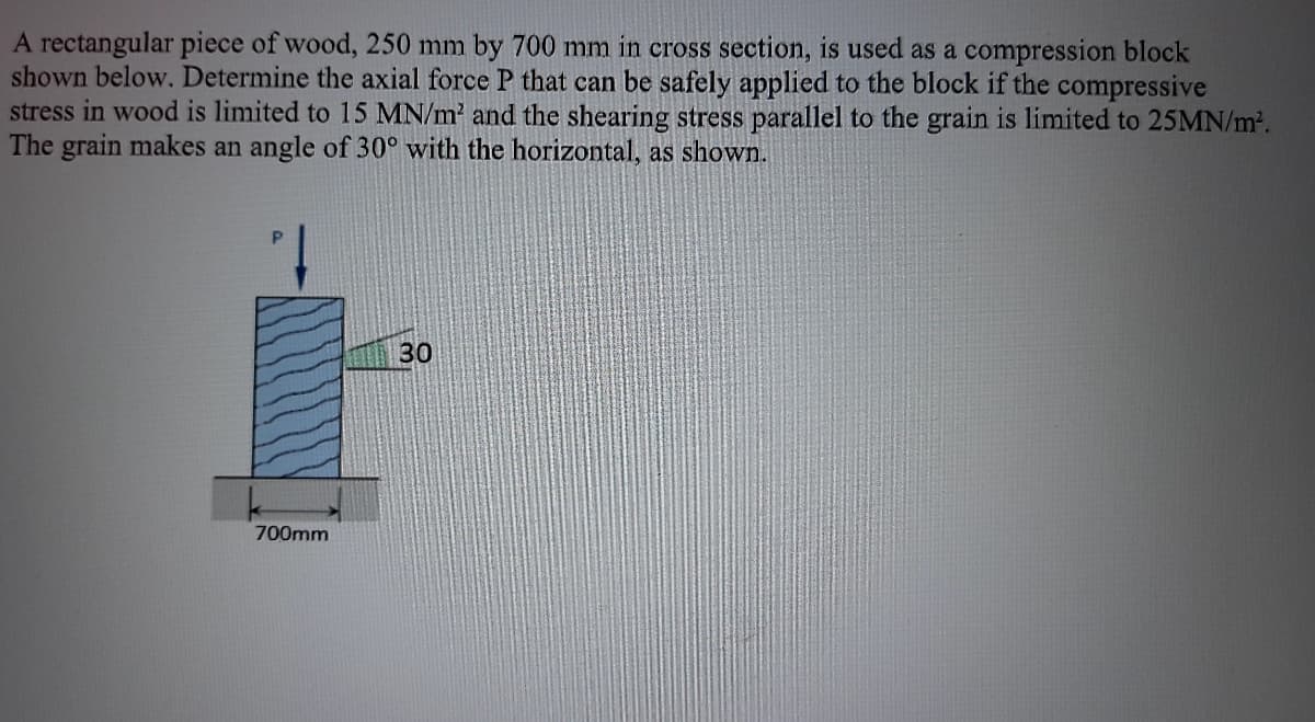 A rectangular piece of wood, 250 mm by 700 mm in cross section, is used as a compression block
shown below. Determine the axial force P that can be safely applied to the block if the compressive
stress in wood is limited to 15 MN/m and the shearing stress parallel to the grain is limited to 25MN/m².
The grain makes an angle of 30° with the horizontal, as shown.
1.
30
700mm
