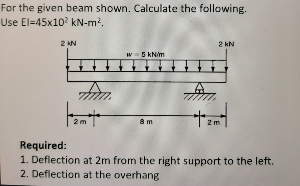 For the given beam shown. Calculate the following.
Use El=45x10² kN-m².
2 kN
2 kN
5 kN/m
2 m
8 m
2 m
Required:
1. Deflection at 2m from the right support to the left.
2. Deflection at the overhang
