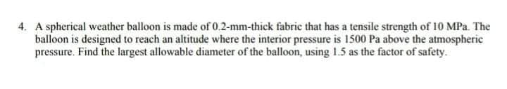 4. A spherical weather balloon is made of 0.2-mm-thick fabric that has a tensile strength of 10 MPa. The
balloon is designed to reach an altitude where the interior pressure is 1500 Pa above the atmospheric
pressure. Find the largest allowable diameter of the balloon, using 1.5 as the factor of safety.
