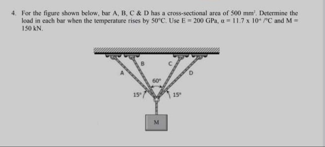 4. For the figure shown below, bar A, B, C & D has a cross-sectional area of 500 mm'. Determine the
load in each bar when the temperature rises by 50°C. Use E = 200 GPa, a = 11.7 x 10* /°C and M =
150 kN.
15
15
M.
