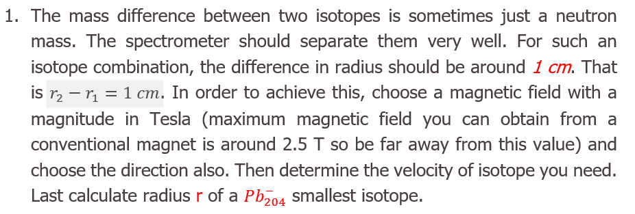 The mass difference between two isotopes is sometimes just a neutron
mass. The spectrometer should separate them very well. For such an
isotope combination, the difference in radius should be around 1 cm. That
is r2 – r = 1 cm. In order to achieve this, choose a magnetic field with a
magnitude in Tesla (maximum magnetic field you can obtain from a
conventional magnet is around 2.5 T so be far away from this value) and
choose the direction also. Then determine the velocity of isotope you need.
Last calculate radius r of a Pbz04 smallest isotope.
