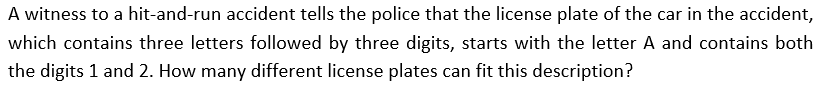 A witness to a hit-and-run accident tells the police that the license plate of the car in the accident,
which contains three letters followed by three digits, starts with the letter A and contains both
the digits 1 and 2. How many different license plates can fit this description?
