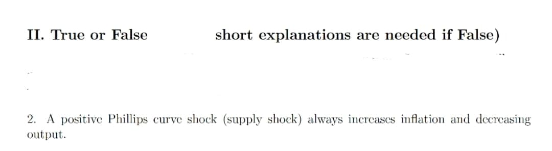 II. True or False
short explanations are needed if False)
2. A positive Phillips curve shock (supply shock) always increases inflation and decreasing
output.