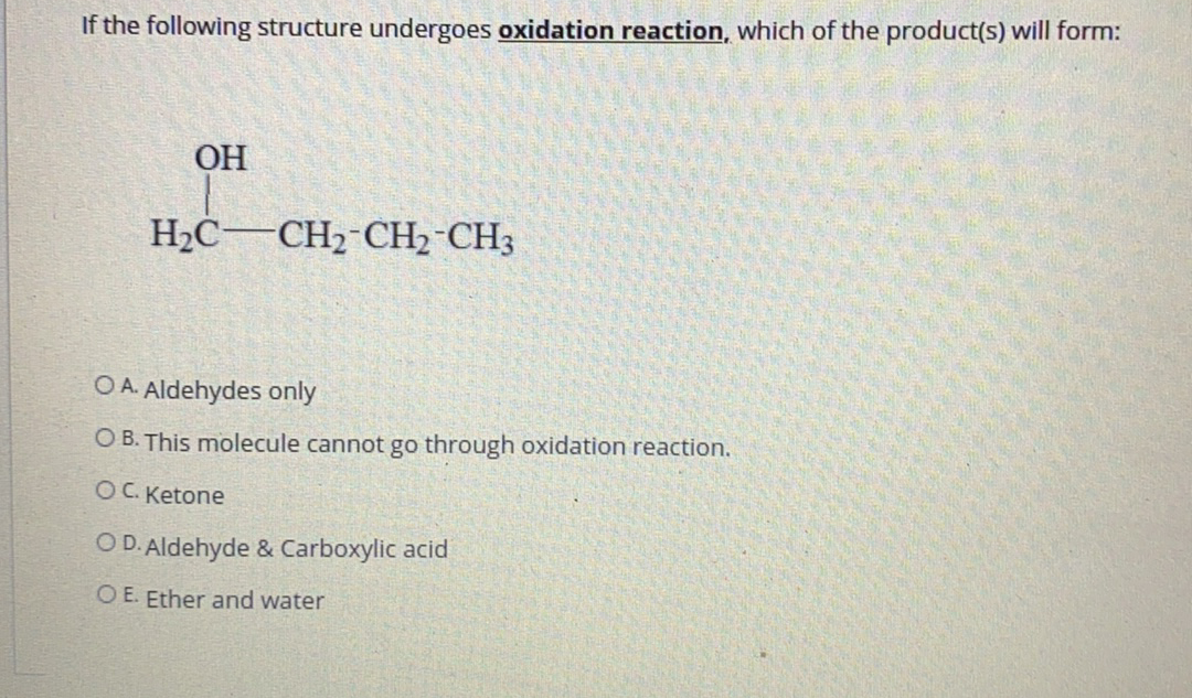 If the following structure undergoes oxidation reaction, which of the product(s) will form:
ОН
H2C–CH2-CH2 CH3
O A. Aldehydes only
O B. This molecule cannot go through oxidation reaction.
OC. Ketone
O D. Aldehyde & Carboxylic acid
O E. Ether and water
