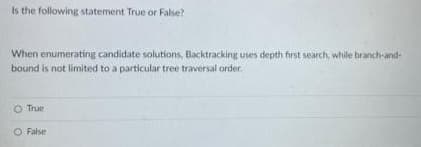 Is the following statement True or False?
When enumerating candidate solutions, Backtracking uses depth first search, while branch-and-
bound is not limited to a particular tree traversal order.
True
O False
