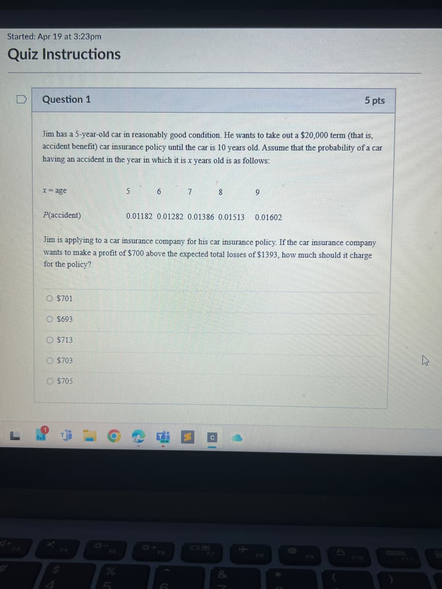 Started: Apr 19 at 3:23pm
Quiz Instructions
D
Question 1
L
4+
F3
5 pts
Jim has a 5-year-old car in reasonably good condition. He wants to take out a $20,000 term (that is,
accident benefit) car insurance policy until the car is 10 years old. Assume that the probability of a car
having an accident in the year in which it is x years old is as follows:
x = age
P(accident)
5
6
7
8
9
0.01182 0.01282 0.01386 0.01513
0.01602
Jim is applying to a car insurance company for his car insurance policy. If the car insurance company
wants to make a profit of $700 above the expected total losses of $1393, how much should it charge
for the policy?
O $701
$693
O $713
$703
$705
F4
*
F5
*+
4
%
F6
F7
&
200
FB
F9
F10
F11