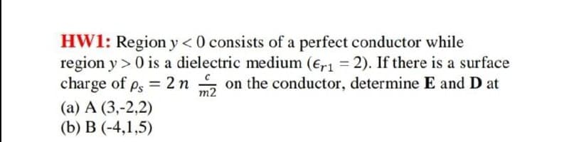 HW1: Region y <0 consists of a perfect conductor while
region y > 0 is a dielectric medium (er1 = 2). If there is a surface
charge of ps = 2 n on the conductor, determine E and D at
%3D
m2
(а) А (3,-2,2)
(b) В (-4,1,5)
