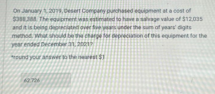 On January 1, 2019, Desert Company purchased equipment at a cost of
$388,388. The equipment was estimated to have a salvage value of $12,035
and it is being depreciated over five years under the sum of years' digits
method. What should be the charge for depreciation of this equipment for the
year ended December 31, 2021?
*round your answer to the nearest $1
62,726