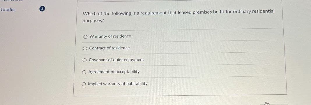 Grades
3
Which of the following is a requirement that leased premises be fit for ordinary residential
purposes?
O Warranty of residence
O Contract of residence
O Covenant of quiet enjoyment
O Agreement of acceptability
O Implied warranty of habitability