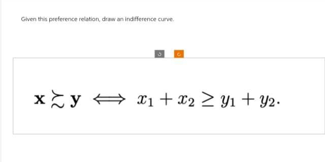 Given this preference relation, draw an indifference curve.
xy x1 + x2 ≥ Y1 + Y2.