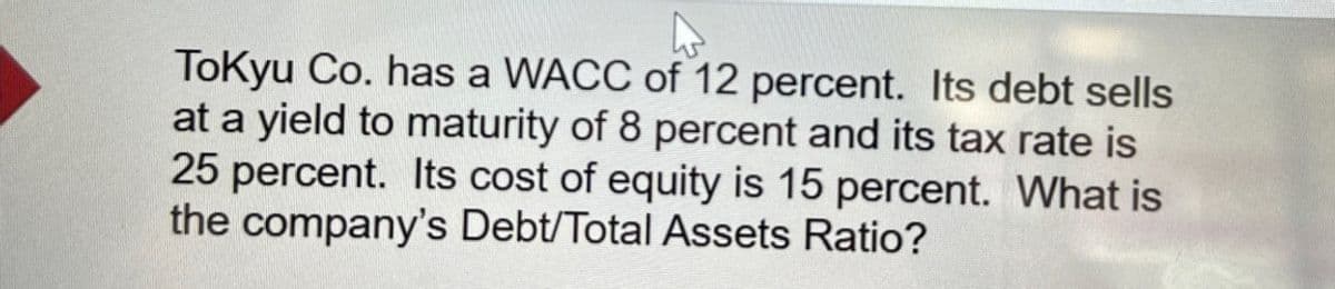 Tokyu Co. has a WACC of 12 percent. Its debt sells
at a yield to maturity of 8 percent and its tax rate is
25 percent. Its cost of equity is 15 percent. What is
the company's Debt/Total Assets Ratio?