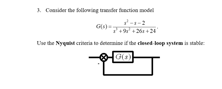 3. Consider the following transfer function model
s²-s-2
s³ +9s² +26s+24
Use the Nyquist criteria to determine if the closed-loop system is stable:
G(s)
G(s) =
