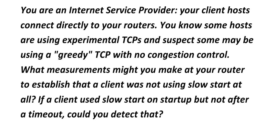 You are an Internet Service Provider: your client hosts
connect directly to your routers. You know some hosts
are using experimental TCPs and suspect some may be
using a "greedy" TCP with no congestion control.
What measurements might you make at your router
to establish that a client was not using slow start at
all? If a client used slow start on startup but not after
a timeout, could you detect that?