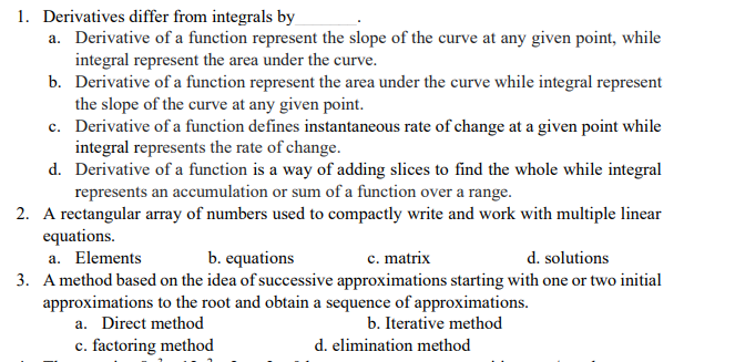 1. Derivatives differ from integrals by
a. Derivative of a function represent the slope of the curve at any given point, while
integral represent the area under the curve.
b. Derivative of a function represent the area under the curve while integral represent
the slope of the curve at any given point.
c. Derivative of a function defines instantaneous rate of change at a given point while
integral represents the rate of change.
d. Derivative of a function is a way of adding slices to find the whole while integral
represents an accumulation or sum of a function over a range.
2. A rectangular array of numbers used to compactly write and work with multiple linear
equations.
a. Elements
3. A method based on the idea of successive approximations starting with one or two initial
approximations to the root and obtain a sequence of approximations.
a. Direct method
b. equations
c. matrix
d. solutions
b. Iterative method
c. factoring method
d. elimination method
