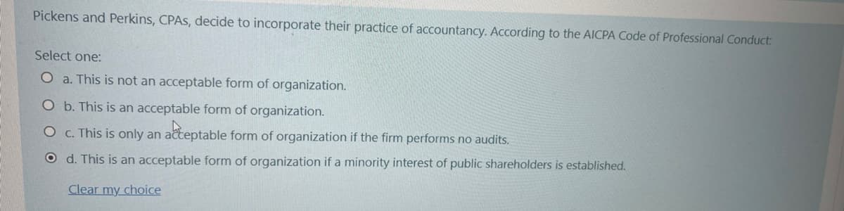 Pickens and Perkins, CPAS, decide to incorporate their practice of accountancy. According to the AICPA Code of Professional Conduct:
Select one:
O a. This is not an acceptable form of organization.
O b. This is an acceptable form of organization.
O C. This is only an acteptable form of organization if the firm performs no audits.
O d. This is an acceptable form of organization if a minority interest of public shareholders is established.
Clear my choice

