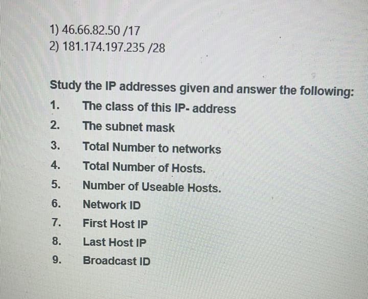 1) 46.66.82.50 /17
2) 181.174.197.235 /28
Study the IP addresses given and answer the following:
1.
The class of this IP- address
2.
The subnet mask
3.
Total Number to networks
4.
Total Number of Hosts.
5.
Number of Useable Hosts.
6.
Network ID
7.
First Host IP
8.
Last Host IP
9.
Broadcast ID

