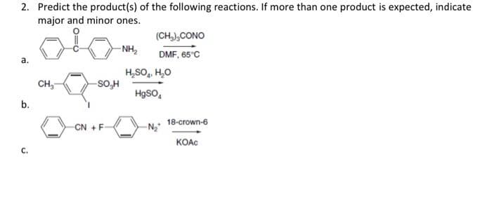 2. Predict the product(s) of the following reactions. If more than one product is expected, indicate
major and minor ones.
(CH,),CONO
- NH,
DMF, 65°C
а.
H,SO, H,0
CH,
-So,H
HgSO,
b.
18-crown-6
CN +F
KOAC
с.
