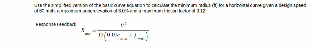 Use the simplified version of the basic curve equation to calculate the minimum radius (ft) for a horizontal curve given a design speed
of 60 mph, a maximum superelevation of 6.0% and a maximum friction factor of 0.12.
Response Feedback:
R =
min
15(0.01e
V²
max
+ f
max