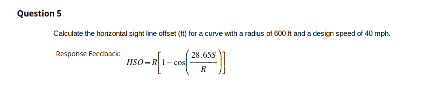 Question 5
Calculate the horizontal sight line offset (ft) for a curve with a radius of 600 ft and a design speed of 40 mph.
Response Feedback:
850-R [1-co(28.655)]
HSO
R