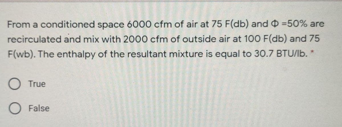 From a conditioned space 6000 cfm of air at 75 F(db) and =50% are
recirculated and mix with 2000 cfm of outside air at 100 F(db) and 75
F(wb). The enthalpy of the resultant mixture is equal to 30.7 BTU/lb.
O True
O False
