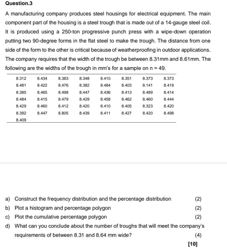 Question.3
A manufacturing company produces steel housings for electrical equipment. The main
component part of the housing is a steel trough that is made out of a 14-gauge steel coil.
It is produced using a 250-ton progressive punch press with a wipe-down operation
putting two 90-degree forms in the flat steel to make the trough. The distance from one
side of the form to the other is critical because of weatherproofing in outdoor applications.
The company requires that the width of the trough be between 8.31mm and 8.61mm. The
following are the widths of the trough in mm's for a sample on n = 49.
8.312
8.434
8.383
8.348
8.410
8.351
8.373
8.373
8.481
8.422
8.476
8.382
8.484
8.403
8.141
8.419
8.385
8.465
8.498
8.447
8.436
8.413
8.489
8.414
8.484
8.415
8.479
8.429
8.458
8.462
8.460
8.444
8.429
8.460
8.412
8.420
8.410
8.405
8.323
8.420
8.392
8.447
8.805
8.439
8.411
8.427
8.420
8.498
8.409
a) Construct the frequency distribution and the percentage distribution
b) Plot a histogram and percentage polygon
(2)
(2)
c) Plot the cumulative percentage polygon
(2)
d) What can you conclude about the number of troughs that will meet the company's
requirements of between 8.31 and 8.64 mm wide?
(4)
[10]
