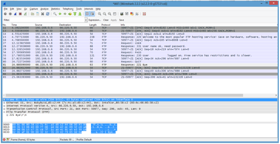 *WiFi [Wireshark 2.2.3 (v2.2.3-0-g57531cd))
Eile Edit View Go Capture Analyze Statistics Telephony Iools Internals Help
Q Q Q =
Expression. Clear Apply Save
Filter
Destination
66. 220. 9. 50
192.168.0. 6
66. 220. 9. 50
No.
Time
Source
192.168. 0. 6
Protocel
Length
66
66
Info
66
50977-21 [SYN] Seq=0 win=8192 Len=0 MSS=1460 WS=1 SACK PERM=1
21-50977 [SYN, ACK] Seq-0 Ack-1 win-8192 Len-0 MSS-1460 WS-256 SACK_PERM-1
50977-21 [ACK] seq-1 Ack-1 win-8192 Len-0
Response: 220 welcome to the most popular FTP hosting service! Save on hardware, software, hosting an
50977-21 [ACK] Seq-1 Ack-185 win-8008 Len-0
Request: USER
Response: 331 user name ok, need password.
50977-21 [ACK] Seq-18 Ack-219 win-7974 Len-0
Request: PASS
Response: 230 user
50977-21 [ACK] Seq-34 Ack-296 win-7897 Len-0
Request: QUIT
Response: 221 Bye
21-50977 [FIN, ACK] Seq=305 Ack-40 win-131328 Len=0
50977-21 [ACK] seq-40 Ack-306 win-7888 Len-0
50977-21 [FIN, ACK] seq-40 Ack-306 win=7888 Len-0
21-50977 [ACK] Seq-306 Ack-41 win-131328 Len-0
11
4.392104000
TCP
13
14
15
16
27
66. 220. 9. 50
192.168.0. 6
TCP
TCP
4.550383000
4.551425000
4.707715000
54
192.168.0.6
66. 220. 9. 50
66. 220. 9. 5O
66. 220. 9. 50
238
54
ETP
4.768504000
192.168.0.6
TCP
12.115825000
192.168.0. 6
71
FTP
28
12.273038000
66. 220. 9. 50
192.168.0.6
88
FTP
29
54
55
56
80
12. 326524000
17.595695000
17.780551000
17.823534000
66. 220. 9. 50
192.168.0. 6
192.168. 0. 6
66. 220. 9. 50
192.168.0.6
54
TCP
66. 220. 9. 50
70
FTP
logged on. Free service has restrictions and is slower.
192.168.0.6
131
54
FTP
66. 220. 9. 50
66. 220. 9. 50
TCP
24.722724000
192.168.0. 6
60
FTP
81
82
83
66. 220. 9. 50
66. 220. 9. 50
192.168. 0. 6
24. 880090000
192.168.0.6
192.168. 0.6
66. 220. 9. 50
66. 220. 9. 50
192.168.0.6
63
54
FTP
24.882612000
24.882732000
24. 883459000 192.168.0.6
25.063393000
TCP
54
TCP
84
54
84
54
TCP
85
66. 220. 9. 50
54
TCP
E Frame 81: 63 bytes on wire (504 bits), 63 bytes captured (504 bits) on interface 0
E Ethernet II, src: Bskybltd_d0:c2:44 (7c:4c:a5:d0:c2:44), Dst: Intelcor_80:58:c2 (60:6c:66:80:58:c2)
E Internet Protocol verston 4, src: 66. 220.9. 50, Dst: 192.168.0.6
a Transmission control Protocol, src Port: 21, Dst Port: 50977, seq: 296, Ack: 40, Len: 9
a File Transfer Protocol (FTP)
E 221 Bye\r\n
0000 50 6c 66 80
0010 00
0020 00 06 00
0030 02 01 af 61 00 00 32 32
58 C2 7c 4c
06. 40 00 77 06
Tf.x. L
as do c2 44 08 00 45 00
e4 04 42 de
c6 7f 1c a0 4c 91 e5 e3 50 18
31 20 42 79 65 od 0a
D..E.
1..0.w...B..2.
....!...L...P.
а. . 22 1 Вуе. .
32 có a
O Frame (frame), 63 bytes
Peckets: 89 Profile: Default
