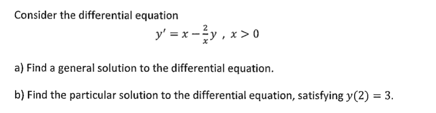 Consider the differential equation
y' = x -y , x > 0
2
a) Find a general solution to the differential equation.
b) Find the particular solution to the differential equation, satisfying y(2) = 3.
