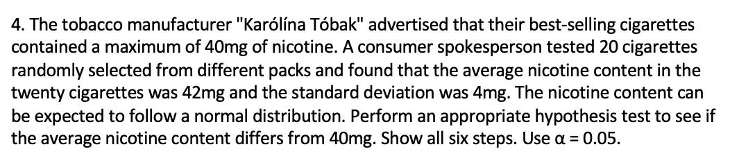 4. The tobacco manufacturer "Karólína Tóbak" advertised that their best-selling cigarettes
contained a maximum of 40mg of nicotine. A consumer spokesperson tested 20 cigarettes
randomly selected from different packs and found that the average nicotine content in the
twenty cigarettes was 42mg and the standard deviation was 4mg. The nicotine content can
be expected to follow a normal distribution. Perform an appropriate hypothesis test to see if
the average nicotine content differs from 40mg. Show all six steps. Use a = 0.05.
