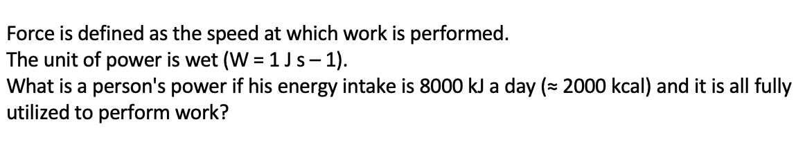 Force is defined as the speed at which work is performed.
The unit of power is wet (W = 1 Js- 1).
What is a person's power if his energy intake is 8000 kJ a day (= 2000 kcal) and it is all fully
utilized to perform work?
|
