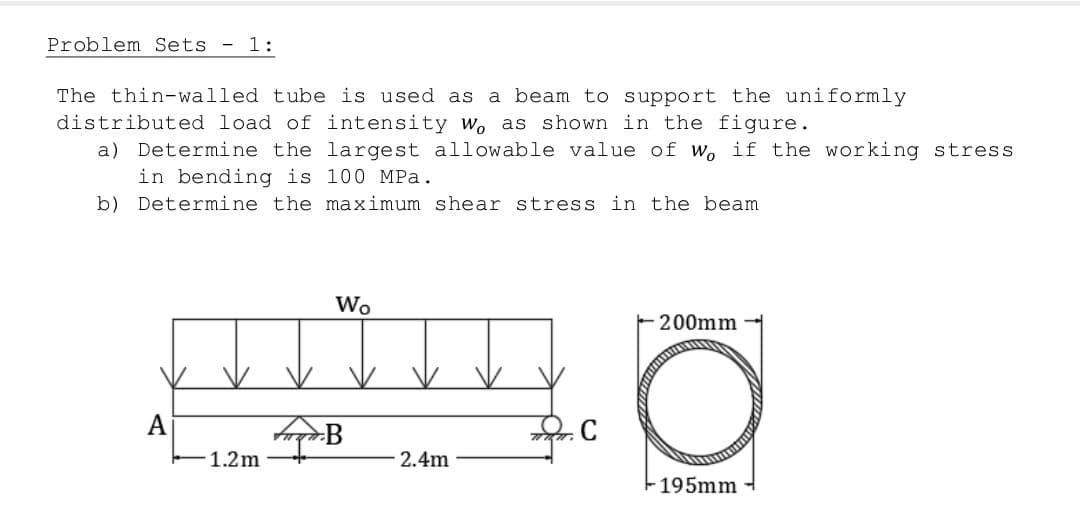 Problem Sets - 1:
The thin-walled tube is used as a beam to support the uniformly
distributed load of intensity w, as shown in the figure.
a) Determine the largest allowable value of wo if the working stress
in bending is 100 MPa.
b) Determine the maximum shear stress in the beam
Wo
200mm
A
-195mm
1.2m
B
2.4m