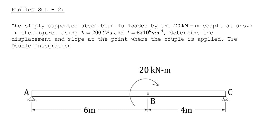 Problem Set 2:
The simply supported steel beam is loaded by the 20 kN - m couple as shown
in the figure. Using E = 200 GPa and I = 8x106mm, determine the
displacement and slope at the point where the couple is applied. Use
Double Integration
20 kN-m
A
C
O
6m
B
4m