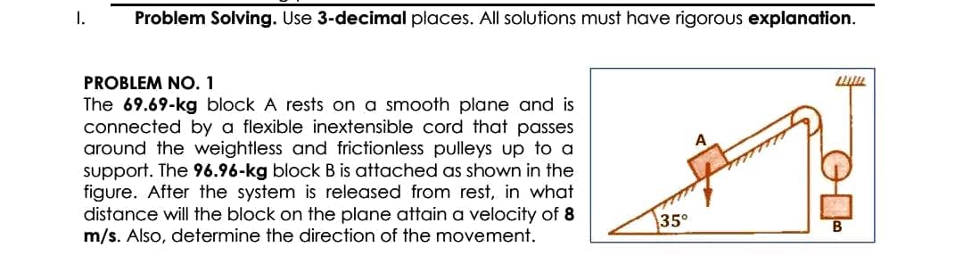 I.
Problem Solving. Use 3-decimal places. All solutions must have rigorous explanation.
PROBLEM NO. 1
The 69.69-kg block A rests on a smooth plane and is
connected by a flexible inextensible cord that passes
around the weightless and frictionless pulleys up to a
support. The 96.96-kg block B is attached as shown in the
figure. After the system is released from rest, in what
distance will the block on the plane attain a velocity of 8
m/s. Also, determine the direction of the movement.
35°
A
L