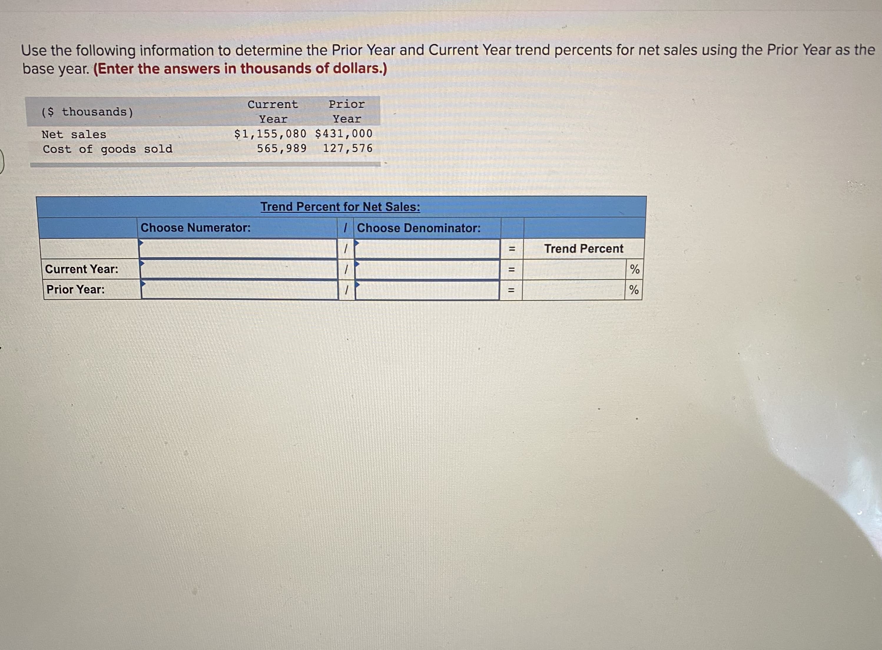 Use the following information to determine the Prior Year and Current Year trend percents for net sales using the Prior Year a
base year. (Enter the answers in thousands of dollars.)
Current
Prior
($ thousands)
Year
Year
$1,155,080 $431,000
565,989
Net sales
Cost of goods sold
127,576
Trend Percent for Net Sales:
Choose Numerator:
IChoose Denominator:
Trend Percent
%3D
Current Year:
%3D
Prior Year:
%
%D
